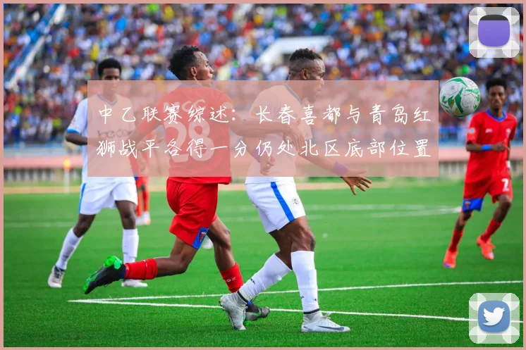 中乙联赛综述：长春喜都与青岛红狮战平各得一分仍处北区底部位置