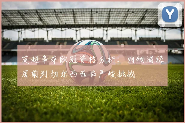 英超争夺欧冠资格分析：利物浦稳居前列切尔西面临严峻挑战