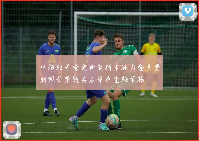 中超射手榜更新奥斯卡独占鳌头费利佩等紧随其后争夺金靴荣耀