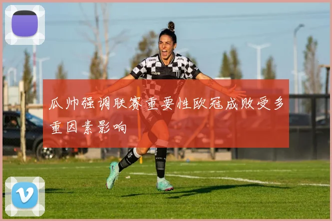 瓜帅强调联赛重要性欧冠成败受多重因素影响