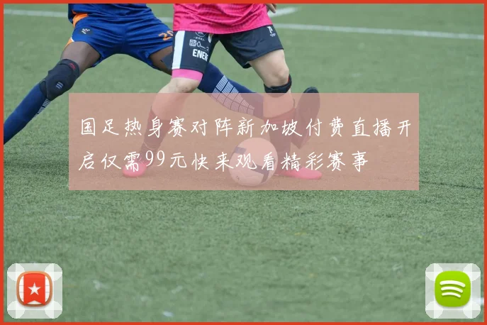 国足热身赛对阵新加坡付费直播开启仅需99元快来观看精彩赛事