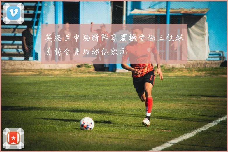 英格兰中场新阵容震撼登场三位球员转会费均超亿欧元