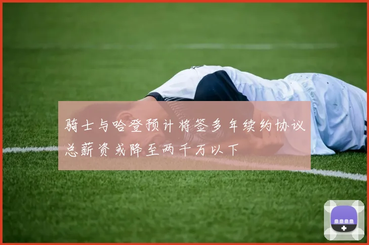 骑士与哈登预计将签多年续约协议总薪资或降至两千万以下