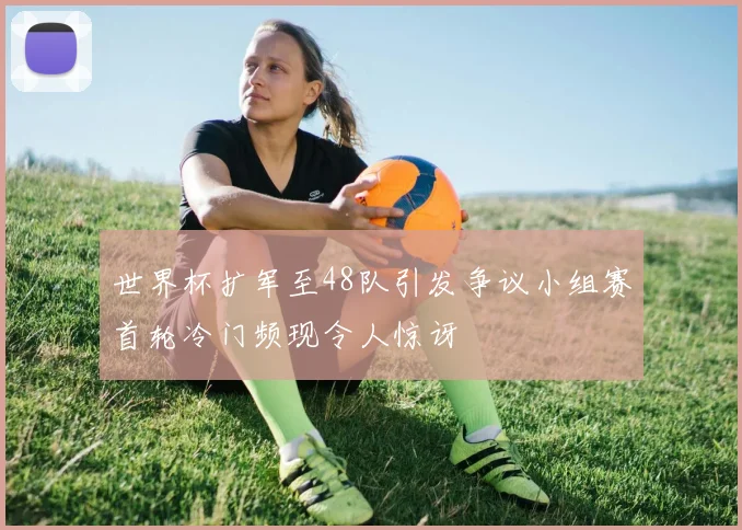 世界杯扩军至48队引发争议小组赛首轮冷门频现令人惊讶