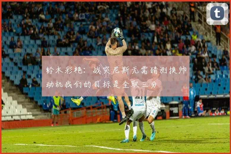 铃木彩艳：战突尼斯无需猜测换帅动机我们的目标是全取三分