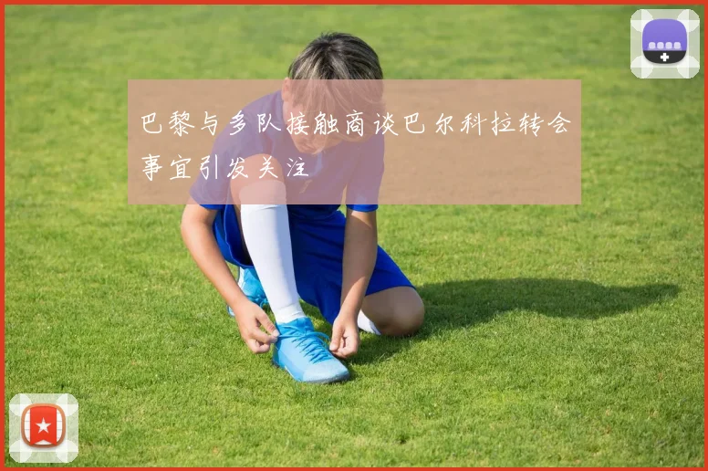 巴黎与多队接触商谈巴尔科拉转会事宜引发关注