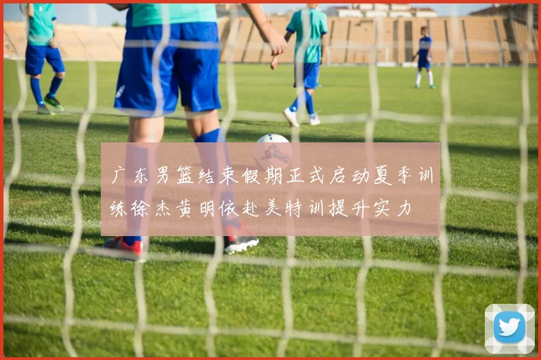 广东男篮结束假期正式启动夏季训练徐杰黄明依赴美特训提升实力