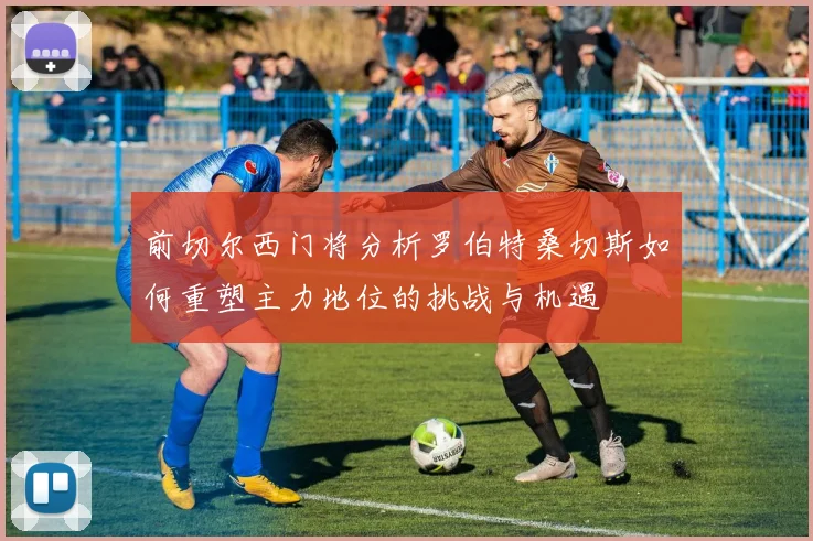 前切尔西门将分析罗伯特桑切斯如何重塑主力地位的挑战与机遇