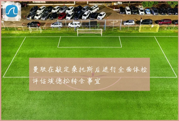 曼联在敲定桑托斯后进行全面体检评估埃德松转会事宜