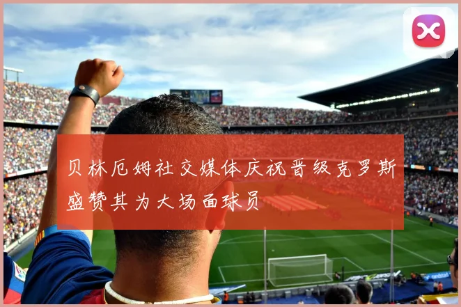 贝林厄姆社交媒体庆祝晋级克罗斯盛赞其为大场面球员
