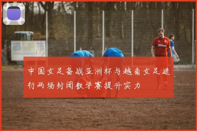 中国女足备战亚洲杯与越南女足进行两场封闭教学赛提升实力