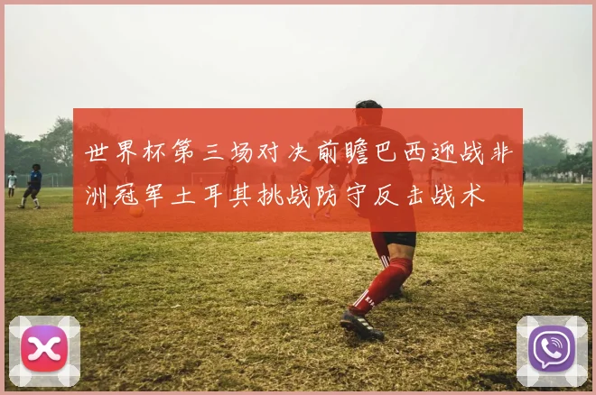 世界杯第三场对决前瞻巴西迎战非洲冠军土耳其挑战防守反击战术