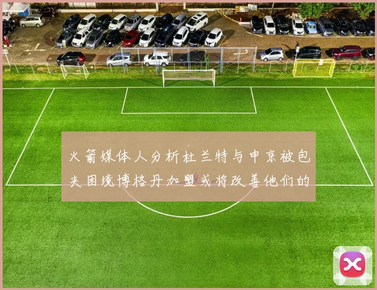 火箭媒体人分析杜兰特与申京被包夹困境博格丹加盟或将改善他们的进攻空间