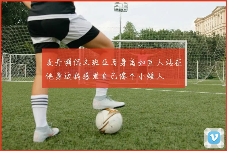 麦丹调侃文班亚马身高如巨人站在他身边我感觉自己像个小矮人