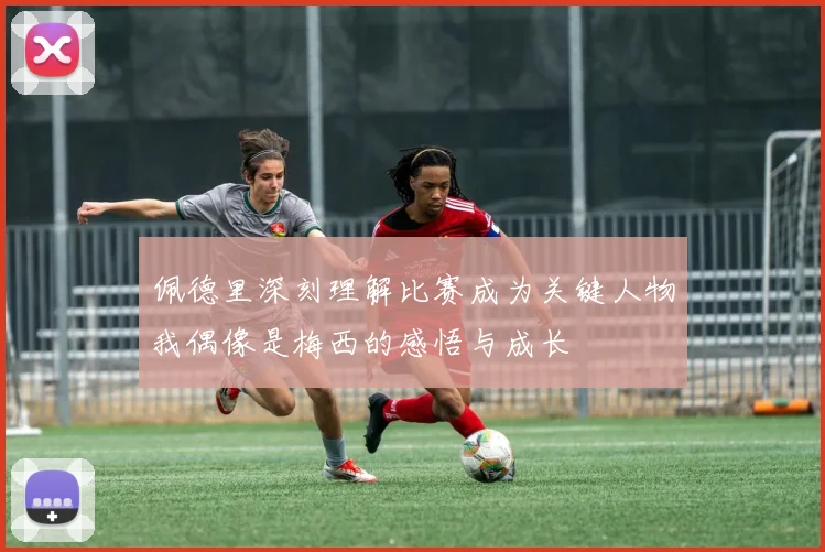 佩德里深刻理解比赛成为关键人物我偶像是梅西的感悟与成长