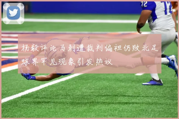杨毅评论马刺遭裁判偏袒仍败北足球界罕见现象引发热议