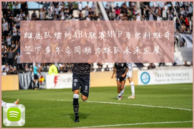 雄鹿队续约ABA联赛MVP马尔科维奇签下多年合同助力球队未来发展
