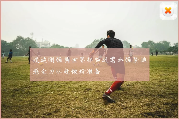 渡边刚强调世界杯临近需加强紧迫感全力以赴做好准备