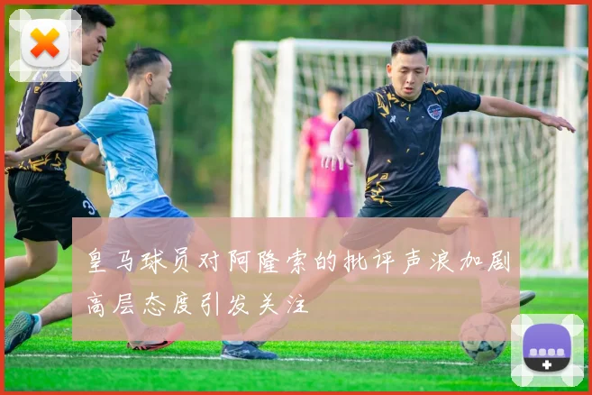 皇马球员对阿隆索的批评声浪加剧高层态度引发关注