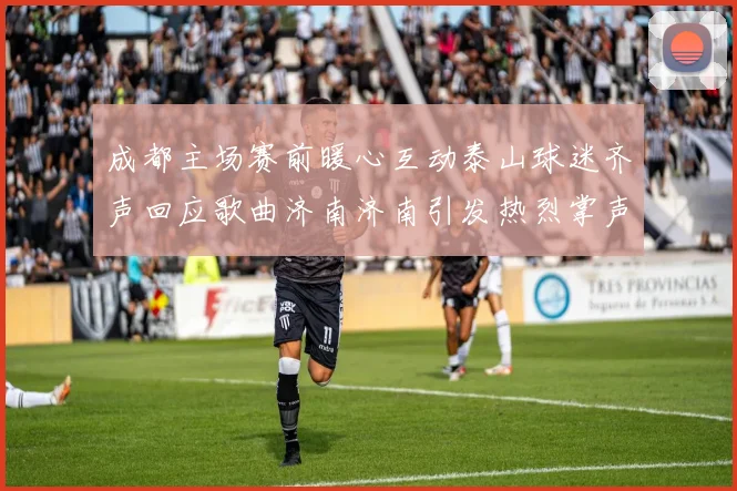 成都主场赛前暖心互动泰山球迷齐声回应歌曲济南济南引发热烈掌声